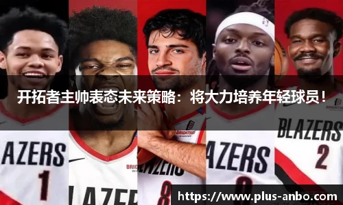 开拓者主帅表态未来策略：将大力培养年轻球员！