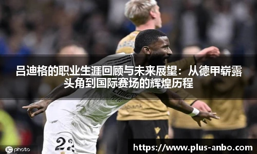 吕迪格的职业生涯回顾与未来展望：从德甲崭露头角到国际赛场的辉煌历程