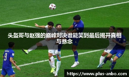头盔哥与赵强的巅峰对决谁能笑到最后揭开真相与悬念