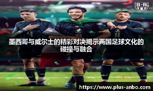 墨西哥与威尔士的精彩对决揭示两国足球文化的碰撞与融合